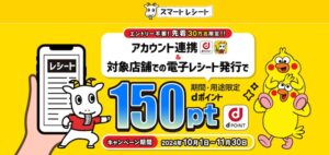 スマートレシートとdアカウントを連携し、電子レシート発行で150ポイントプレゼント。先着300,000名様。10月1日(火)10時〜11月30日(土)まで